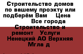 Строительство домов по вашему проэкту или подберём Вам  › Цена ­ 12 000 - Все города Строительство и ремонт » Услуги   . Ненецкий АО,Верхняя Мгла д.